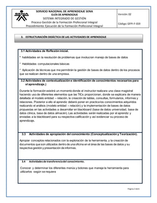 SERVICIO NACIONAL DE APRENDIZAJE SENA
GUÍA DE APRENDIZAJE
SISTEMA INTEGRADO DE GESTIÓN
Proceso Gestión de la Formación Profesional Integral
Procedimiento Ejecución de la Formación Profesional Integral
Versión:02
Código:GFPI-F-019
Página 3 de6
3.1 Actividades de Reflexión inicial.
* habilidades en la resolución de problemas que involucran manejo de bases de datos
* Habilidades computacionales básicas
* Aplicación de técnicas que me permitirán la gestión de bases de datos dentro de los procesos
que se realizan dentro de una empresa.
3.2 Actividades de contextualización e identificación de conocimientos necesarios para
el aprendizaje.)
Durante la formación existirá un momento donde el instructor realizara una clase magistral
haciendo uso de diferentes elementos que las TICs proporcionan, donde se explicara de manera
detallada el modelo entidad – relación, la creación de tablas, consultas, formularios, informes y
relaciones. Posterior a ello el aprendiz deberá poner en practica los conocimientos adquiridos
realizando el análisis (modelo entidad – relación) y la implementación de bases de datos
propuestas en las actividades a desarrollar en blackboard (base de datos universidad, base de
datos clínica, base de datos almacén). Las actividades serán realizadas por el aprendiz y
enviadas a la blackboard para su respectiva calificación y así evidenciar su proceso de
aprendizaje.
3.3 Actividades de apropiación del conocimiento (Conceptualización y Teorización).
Apropiar conceptos relacionados con la exploración de la herramienta, y la creación de
documentos que son utilizados dentro de una oficina en el área de las bases de datos y su
respectiva gestión y presentación de informes.
3.4 Actividadesde transferenciadel conocimiento.
Conocer y determinar los diferentes menús y botones que maneja la herramienta para
utilizarlos según se requiera
3. ESTRUCTURACIÓN DIDÁCTICA DE LAS ACTIVIDADES DE APRENDIZAJE
 