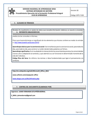 SERVICIO NACIONAL DE APRENDIZAJE SENA
SISTEMA INTEGRADO DE GESTIÓN
Procedimiento Ejecución de la Formación Profesional Integral
GUÍA DE APRENDIZAJE
Versión:02
Código:GFPI-F-019
Página 6 de6
http://es.wikipedia.org/wiki/Microsoft_Office_2013
www.softonic.com/s/paquete-office
www.alegsa.com.ar/Dic/ofimatica.php
Ingeniero: JAIME FERNANDO ESTUPIÑÁNBERNAL
E_MAIL: jaimeebernal@gmail.com
Access: Es igualmente un gestor de datos que recopila información relativa a un asunto o propósito
particular, como el seguimiento de pedidosde clientes o el mantenimiento de una colección de música.
Esta pensado en recopilar datos de otras utilidades (Excel, SharePoint, etc) para manejarlos por
medios de las consultas e informes.
Para que el aprendiztenga un significado de los elementos que Access contiene se realizo la entrada
a: http://www.aulaclic.es/access-2010/
Aprendizajesbásicospara la convivenciasocial: Sonenseñanzasparala convivenciasocial,paratodoslos
días, para toda la vida, para construir un orden donde todos podamos ser felices.
Aprendizaje significativo:Esel resultadode lainteracciónde losconocimientospreviosylosconocimientos
nuevos y de su adaptación al contexto, y que además va a ser funcional en determinado momentode la
vida del individuo.
Código Ético del Sena: Se refiere a las normas o ideas fundamentales que rigen el pensamiento y la
conducta.
6. REFERENTES BIBLIOGRÁFICOS
7. CONTROL DEL DOCUMENTO (ELABORADA POR)
5. GLOSARIO DE TÉRMINOS
 