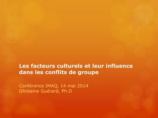 Les facteurs culturels et leur influence
dans les conflits de groupe
Conférence IMAQ, 14 mai 2014
Ghislaine Guérard, Ph.D
 