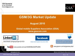 GSA Secretariat
tel +44 1279 439 667
Email info@gsacom.com




                                         GSM/3G Market Update
                                                 August 2010

                               Global mobile Suppliers Association (GSA)
                                          www.gsacom.com



  www.linkedin.com/groups?gid=2313721                                                              Follow GSA on Twitter
                                                  Global mobile Suppliers Association (GSA)
                                                                                                   www.twitter.com/gsacom


                          www.youtube.com/user/GSAMOBILESUPPLIERS                             www.gsacom.com/rss/gsanews.php4


                  www.gsacom.com                                                              Global mobile Suppliers Association © 2010

 GSM/3G Market Update – August 9, 2010                                                                          Slide no. 1/63
 