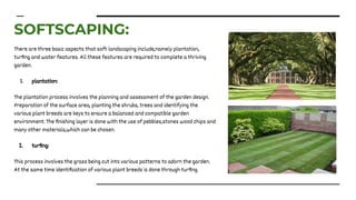SOFTSCAPING:
There are three basic aspects that soft landscaping include,namely plantation,
turﬁng and water features. All these features are required to complete a thriving
garden.
1. plantation:
The plantation process involves the planning and assessment of the garden design.
Preparation of the surface area, planting the shrubs, trees and identifying the
various plant breeds are keys to ensure a balanced and compatible garden
environment. The ﬁnishing layer is done with the use of pebbles,stones wood chips and
many other materials,which can be chosen.
2. turﬁng:
This process involves the grass being cut into various patterns to adorn the garden.
At the same time identiﬁcation of various plant breeds is done through turﬁng.
 