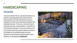 HARDSCAPING
Introduction
THE BASIC INTEGRATION IN LANDSCAPE DESIGN IS TO
CREATE SPACES,SEQUENCE AND FURNISHING THE
SPACE.SPACES THAT ARE CREATED ARE LINKED IN
SEQUENCE BY ROUTE.HARD LANDSCAPE ELEMENTS ARE
DESIGNED AND BUILT TO FULFILL THE FUNCTIONS OF
LANDSCAPE AS WELL AS ENHANCING IT. THE EFFECT IS
SPONTANEOUS AND QUICK. THE FLOOR AND WALLS OF
AN OUTDOOR SPACE INCLUDES PAVEMENT AND WALLS
COMPRISED OF CONCRETE,MASONRY AND RAW
MATERIALS LIKE STONE AND GRAVEL EXCEPT PLANT
MATERIAL IS CONSIDERED ‘HARDSCAPE’.
 