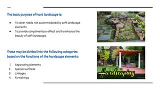 The basic purpose of hard landscape is:
● To cater needs not accommodated by soft landscape
elements.
● To provide complimentary effect and to enhance the
beauty of soft landscape.
These may be divided into the following categories
based on the functions of the hardscape elements:
1. Separating elements
2. Special surfaces
3. Linkages
4. furnishings
 