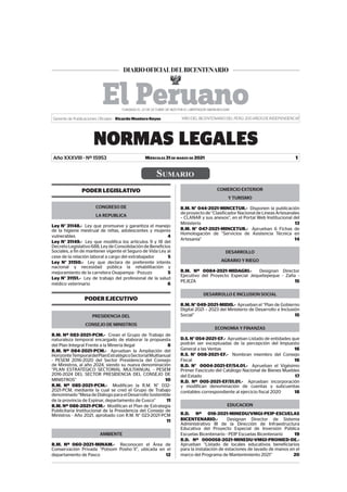 SUMARIO
MIÉRCOLES 31 DE MARZO DE 2021
NORMAS LEGALES
1
Gerente de Publicaciones Oficiales : Ricardo Montero Reyes “AÑO DEL BICENTENARIO DEL PERÚ: 200 AÑOS DE INDEPENDENCIA”
Año XXXVIII - Nº 15953
PODER LEGISLATIVO
CONGRESO DE
LA REPUBLICA
Ley N° 31148.- Ley que promueve y garantiza el manejo
de la higiene mestrual de niñas, adolescentes y mujeres
vulnerables 4
Ley N° 31149.- Ley que modifica los artículos 9 y 18 del
DecretoLegislativo688,LeydeConsolidacióndeBeneficios
Sociales, a fin de mantener vigente el Seguro de Vida Ley al
cese de la relación laboral a cargo del extrabajador 5
Ley N° 31150.- Ley que declara de preferente interés
nacional y necesidad pública la rehabilitación y
mejoramiento de la carretera Oxapampa - Pozuzo 5
Ley N° 31151.- Ley de trabajo del profesional de la salud
médico veterinario 6
PODER EJECUTIVO
PRESIDENCIA DEL
CONSEJO DE MINISTROS
R.M. Nº 083-2021-PCM.- Crean el Grupo de Trabajo de
naturaleza temporal encargado de elaborar la propuesta
del Plan Integral Frente a la Minería Ilegal 8
R.M. Nº 084-2021-PCM.- Aprueban la Ampliación del
HorizonteTemporaldelPlanEstratégicoSectorialMultianual
- PESEM 2016-2020 del Sector Presidencia del Consejo
de Ministros, al año 2024, siendo su nueva denominación
“PLAN ESTRATÉGICO SECTORIAL MULTIANUAL - PESEM
2016-2024 DEL SECTOR PRESIDENCIA DEL CONSEJO DE
MINISTROS” 10
R.M. Nº 085-2021-PCM.- Modifican la R.M. N° 032-
2021-PCM, mediante la cual se creó el Grupo de Trabajo
denominado“MesadeDiálogoparaelDesarrolloSostenible
de la provincia de Espinar, departamento de Cusco” 11
R.M. Nº 086-2021-PCM.- Modifican el Plan de Estrategia
Publicitaria Institucional de la Presidencia del Consejo de
Ministros - Año 2021, aprobado con R.M. N° 023-2021-PCM
11
AMBIENTE
R.M. Nº 060-2021-MINAM.- Reconocen el Área de
Conservación Privada “Potsom Posho´ll”, ubicada en el
departamento de Pasco 12
COMERCIO EXTERIOR
Y TURISMO
R.M. N° 044-2021-MINCETUR.- Disponen la publicación
de proyecto de “Clasificador Nacional de Líneas Artesanales
– CLANAR y sus anexos”, en el Portal Web Institucional del
Ministerio 13
R.M. N° 047-2021-MINCETUR.- Aprueban 6 Fichas de
Homologación de “Servicios de Asistencia Técnica en
Artesanía” 14
DESARROLLO
AGRARIO Y RIEGO
R.M. Nº 0084-2021-MIDAGRI.- Designan Director
Ejecutivo del Proyecto Especial Jequetepeque - Zaña -
PEJEZA 15
DESARROLLO E INCLUSION SOCIAL
R.M.N°049-2021-MIDIS.- Aprueban el “Plan de Gobierno
Digital 2021 – 2023 del Ministerio de Desarrollo e Inclusión
Social” 15
ECONOMIA Y FINANZAS
D.S. N° 054-2021-EF.- Aprueban Listado de entidades que
podrán ser exceptuadas de la percepción del Impuesto
General a las Ventas 16
R.S. N° 008-2021-EF.- Nombran miembro del Consejo
Fiscal 16
R.D. N° 0004-2021-EF/54.01.- Aprueban el Vigésimo
Primer Fascículo del Catálogo Nacional de Bienes Muebles
del Estado 17
R.D. Nº 005-2021-EF/51.01.- Aprueban incorporación
y modifican denominación de cuentas y subcuentas
contables correspondiente al ejercicio fiscal 2020 18
EDUCACION
R.D. Nº 016-2021-MINEDU/VMGI-PEIP-ESCUELAS
BICENTENARIO.- Designan Director de Sistema
Administrativo III de la Dirección de Infraestructura
Educativa del Proyecto Especial de Inversión Pública
Escuelas Bicentenario - PEIP Escuelas Bicentenario 19
R.D. Nº 000058-2021-MINEDU-VMGI-PRONIED-DE.-
Aprueban “Listado de locales educativos beneficiarios
para la instalación de estaciones de lavado de manos en el
marco del Programa de Mantenimiento 2021” 20
Firmado Digitalmente por:
EMPRESA PERUANA DE SERVICIOS
EDITORIALES S.A. - EDITORA PERU
Fecha: 31/03/2021 04:47:19
 