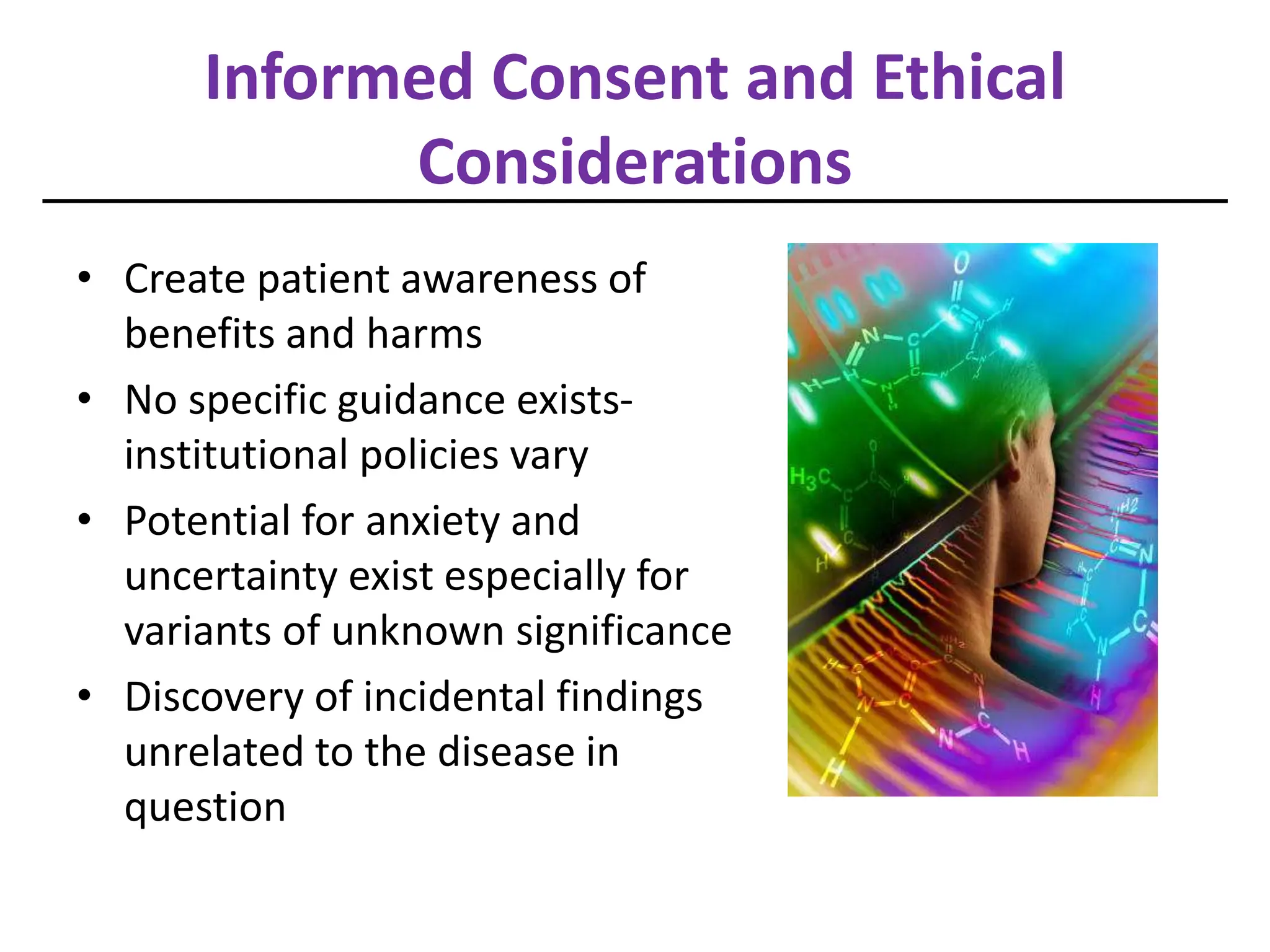 Informed Consent and Ethical
Considerations
• Create patient awareness of
benefits and harms
• No specific guidance exists-
institutional policies vary
• Potential for anxiety and
uncertainty exist especially for
variants of unknown significance
• Discovery of incidental findings
unrelated to the disease in
question
 