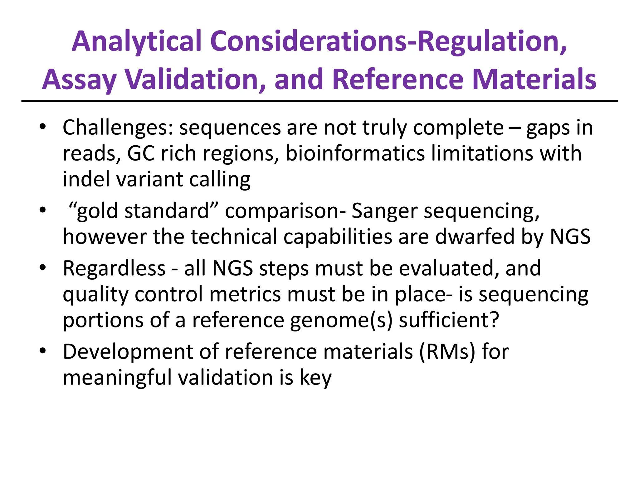 Analytical Considerations-Regulation,
Assay Validation, and Reference Materials
• Challenges: sequences are not truly complete – gaps in
reads, GC rich regions, bioinformatics limitations with
indel variant calling
• “gold standard” comparison- Sanger sequencing,
however the technical capabilities are dwarfed by NGS
• Regardless - all NGS steps must be evaluated, and
quality control metrics must be in place- is sequencing
portions of a reference genome(s) sufficient?
• Development of reference materials (RMs) for
meaningful validation is key
 
