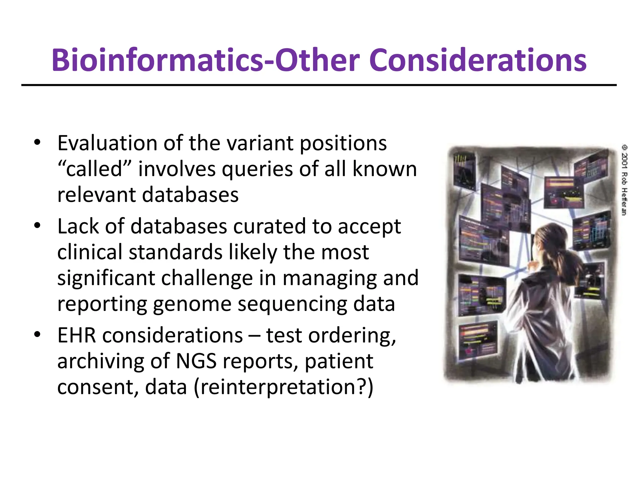 Bioinformatics-Other Considerations
• Evaluation of the variant positions
“called” involves queries of all known
relevant databases
• Lack of databases curated to accept
clinical standards likely the most
significant challenge in managing and
reporting genome sequencing data
• EHR considerations – test ordering,
archiving of NGS reports, patient
consent, data (reinterpretation?)
 