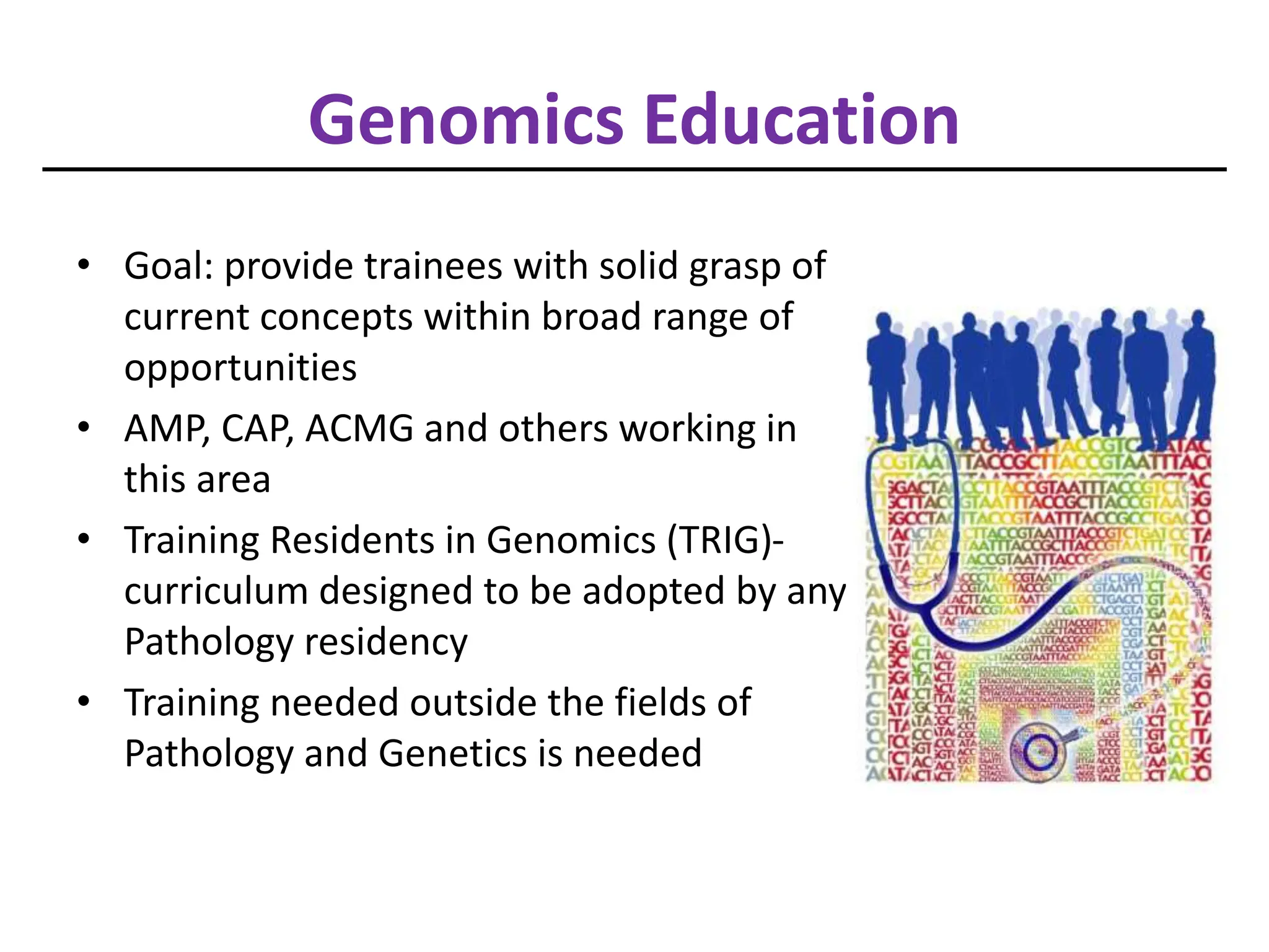 Genomics Education
• Goal: provide trainees with solid grasp of
current concepts within broad range of
opportunities
• AMP, CAP, ACMG and others working in
this area
• Training Residents in Genomics (TRIG)-
curriculum designed to be adopted by any
Pathology residency
• Training needed outside the fields of
Pathology and Genetics is needed
 