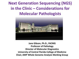 Next Generation Sequencing (NGS)
in the Clinic – Considerations for
Molecular Pathologists
Jane Gibson, Ph.D., FACMG
Professor of Pathology
Director of Molecular Diagnostics
University of Central Florida College of Medicine
Chair, AMP Whole Genome Analysis Working Group
 