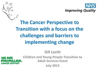 The Cancer Perspective to
Transition with a focus on the
challenges and barriers to
implementing change
Gill Levitt
Children and Young People Transition to
Adult Services Event
July 2013

 