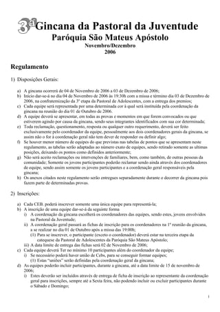 Gincana da Pastoral da Juventude
                      Paróquia São Mateus Apóstolo
                                         Novembro/Dezembro
                                               2006

Regulamento
1) Disposições Gerais:

   a) A gincana ocorrerá de 04 de Novembro de 2006 a 03 de Dezembro de 2006;
   b) Início dar-se-á no dia 04 de Novembro de 2006 às 19:30h com a missa e término dia 03 de Dezembro de
      2006, na confraternização da 3º etapa da Pastoral de Adolescentes, com a entrega dos premios;
   c) Cada equipe será representada por uma determinada cor à qual será instituída pela coordenação da
      gincana na reunião do dia 01 de Outubro de 2006.
   d) A equipe deverá se apresentar, em todas as provas e momentos em que forem convocados ou que
      estiverem agindo por causa da gincana, sendo seus integrantes identificados com sua cor determinada;
   e) Toda reclamação, questionamento, resposta ou qualquer outro requerimento, deverá ser feito
      exclusivamente pelo coordenador da equipe, pessoalmente aos dois coordenadores gerais da gincana, se
      assim não o for à coordenação geral não tem dever de responder ou definir algo;
   f) Se houver menor número de equipes do que previstas nas tabelas de pontos que se apresentam neste
      regulamento, as tabelas serão adaptadas ao número exato de equipes, sendo retirado somente as ultimas
      posições, deixando os pontos como definidos anteriormente;
   g) Não será aceito reclamações ou intervenções de familiares, bem, como também, de outras pessoas da
      comunidade; Somente os jovens participantes poderão reclamar sendo ainda através dos coordenadores
      de equipe, sendo assim somente os jovens participantes e a coordenação geral responsáveis pela
      gincana;
   h) Os anexos citados neste regulamento serão entregues separadamente durante o decorrer da gincana pois
      fazem parte de determinadas provas.

2) Inscrições:

   a) Cada CEB. poderá inscrever somente uma única equipe para representá-la;
   b) A inscrição de uma equipe dar-se-á da seguinte forma
      i) A coordenação da gincana escolherá os coordenadores das equipes, sendo estes, jovens envolvidos
           na Pastoral da Juventude;
      ii) A coordenação geral passará as fichas de inscrição para os coordenadores na 1º reunião da gincana,
           a se realizar no dia 01 de Outubro após a missa das 19:00h;
           (1) Para se inscrever, o participante (exceto o coordenador) deverá estar na terceira etapa da
               catequese da Pastoral de Adolescentes da Paróquia São Mateus Apóstolo;
      iii) A data limite de entrega das fichas será 02 de Novembro de 2006;
   c) Cada equipe deverá Ter no mínimo 10 participantes além do coordenador da equipe;
      i) Se necessário poderá haver união de Cebs, para se conseguir formar equipes;
           (1) Estas “uniões” serão definidas pela coordenação geral da gincana;
   d) As equipes poderão incluir participantes, durante a gincana, até a data limite de 15 de novembro de
      2006;
      i) Estes deverão ser incluídos através de entrega de ficha de inscrição ao representante da coordenação
           geral para inscrições, sempre até a Sexta feira, não podendo incluir ou excluir participantes durante
           o Sábado e Domingo;

                                                                                                               1
 