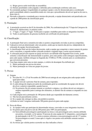 v) Brigas graves serão resolvidas na assembléia;
      vi) Demais penalidades serão julgadas e deferidas pela coordenação conforme cada caso;
   f) Se constatada qualquer irregularidade em qualquer equipe e esta for denunciada para a coordenação
      geral a penalidade caberá a assembléia tendo em vista que o procedimento deverá ser igual ao do caso a,
      deste item 4;
   g) Havendo a denuncia e constatada que a mesma não procede, a equipe denunciante será penalizada com
      a perda de 2000 pontos da classificação geral.

5) Premiação:

   a) A premiação ocorrerá no dia 03 de dezembro de 2006, Na confraternização da 3º Etapa da Catequese da
      Pastoral de Adolescentes; os prêmios serão:
      i) 1º lugar, 2º lugar e 3º lugar: Troféu para a equipe e medalhas para todos os integrantes inscritos;
      ii) Todos os participantes da gincana receberão um certificado de participação;

6) Classificação:

   a) A pontuação final será a somatória de todos os pontos conquistados em todas as provas competidas;
   b) Cada prova terá um determinado valor em pontos, sendo que na maioria das provas, independente da
      colocação da equipe, haverá pontuação;
   c) A classificação final será de ordem decrescente, onde a equipe que conquistar o maior numero de pontos
      será a vencedora, a segunda melhor colocada receberá o segundo lugar e assim sucessivamente.
   d) A colocação parcial será exposta na igreja em local a ser definido toda Segunda-Feira à noite, sendo
      somente a classificação não demonstrando os pontos, pois estes pontos serão entregues especificamente,
      para cada equipe, também entregue na Segunda das 19:40h ás 19:50h, somente para os coordenadores
      que estiverem presentes.
   e) Caso haja empate entre uma ou mais equipes, o critério de desempate fica definido por:
      i) Maior pontuação nas provas da missa;
      ii) Maior pontuação na visita aos grupos de jovens.

7) Provas:

   a) Enigma
      i) Nos dias 04, 11 e 25 de Novembro de 2006 haverá entrega de um enigma pára cada equipe sendo
           igual para todas;
      ii) A equipe terá até o próximo final de semana, para responder;
      iii) A cada entrega de enigma por parte da coordenação geral ao coordenador da equipe este deverá
           devolver o anterior respondido, quando houver.
           (1) No primeiro fim de semana somente se receberá o enigma, e no ultimo deverá ser entregue o
               enigma respondido junto à entrega dos alimentos, os demais fins de semana se enquadra no caso
               acima;
      iv) Cada enigma terá a pontuação de 100 pontos desde que respondido devidamente correto;
      v) Não haverá parcialmente correto;
      vi) Se a equipe não entregar na data, esta perderá os pontos.
      vii) Serão no total 3 enigmas totalizando 300 pontos possíveis para cada equipe;

   b) Prova da Missa
      i) As equipes terão que participar de determinadas missas, com todos os seus integrantes inscritos;
      ii) Os pontos para esta prova será de 200 pontos para 100% de participação;
           (1) Será atribuído porcentagem à participação na missa e esta porcentagem será a mesma atribuída
               aos pontos. (exemplo: se for apenas 18 pessoas de uma equipe de 21 integrantes, a porcentagem
               de participação é de 85,71%, assim os pontos referentes a essa porcentagem será de 171 pontos.
               Na porcentagem se usará 2 casas após a virgula e nos pontos será atribuído somente numero
               inteiro);
      iii) As missas que valerão pontos ocorrerão nos dias indicados a baixo:
                                                                                                                3
 