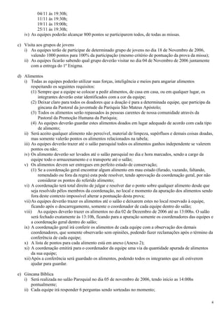 04/11 ás 19:30h;
          11/11 às 19:30h;
          19/11 às 19:00h;
          25/11 às 19:30h;
   iv) As equipes poderão alcançar 800 pontos se participarem todos, de todas as missas.

c) Visita aos grupos de jovens
   i) As equipes terão de participar de determinado grupo de jovens no dia 18 de Novembro de 2006,
       valendo 1000 pontos para 100% da participação (mesmo critério de pontuação da prova da missa);
   ii) As equipes ficarão sabendo qual grupo deverão visitar no dia 04 de Novembro de 2006 juntamente
       com a entrega do 1º Enigma.

d) Alimentos
   i) Todas as equipes poderão utilizar suas forças, inteligência e meios para angariar alimentos
        respeitando os seguintes requisitos:
        (1) Sempre que a equipe se colocar a pedir alimentos, de casa em casa, ou em qualquer lugar, os
            integrantes deverão estar identificados com a cor da equipe;
        (2) Deixar claro para todos os doadores que a doação é para a determinada equipe, que participa da
            gincana da Pastoral da juventude da Paróquia São Mateus Apóstolo;
        (3) Todos os alimentos serão repassados às pessoas carentes de nossa comunidade através da
            Pastoral da Promoção Humana da Paróquia;
        (4) As equipes deverão guardar estes alimentos doados em lugar adequado de acordo com cada tipo
            de alimento;
   ii) Será aceito qualquer alimento não perecível, material de limpeza, supérfluos e demais coisas doadas,
        mas somente valerão pontos os alimentos relacionados na tabela;
   iii) As equipes deverão trazer até o salão paroquial todos os alimentos ganhos independente se valerem
        pontos ou não;
   iv) Os alimento deverão ser levados até o salão paroquial no dia e hora marcados, sendo a cargo da
        equipe todo o armazenamento e o transporte até o salão;
   v) Os alimentos devem ser entregues em perfeito estado de conservação;
        (1) Se a coordenação geral encontrar algum alimento em mau estado (furado, vazando, faltando,
            remendado ou fora da regra) esta pode resolver, tendo aprovação da coordenação geral, por não
            considerar os pontos do referido alimento;
   vi) A coordenação terá total direito de julgar e resolver dar o ponto sobre qualquer alimento desde que
        seja resolvido pêlos membros da coordenação, no local e momento da apuração dos alimentos sendo
        fora deste contexto impossível alterar a pontuação desta prova;
   vii) As equipes deverão trazer os alimentos até o salão e deixarem estes no local reservado à equipe,
        ficando após o descarregamento, somente o coordenador de cada equipe dentro do salão;
   viii) As equipes deverão trazer os alimentos no dia 02 de Dezembro de 2006 até as 13:00hs. O salão
        será fechado exatamente às 13:10h, ficando para a apuração somente os coordenadores das equipes e
        a coordenação geral dentro do salão;
   ix) A coordenação geral irá conferir os alimentos de cada equipe com a observação dos demais
        coordenadores, que somente observarão sem opiniões, podendo fazer reclamações após o término da
        conferência de cada equipe;
   x) A lista de pontos para cada alimento está em anexo (Anexo 2);
   xi) A coordenação emitirá para o coordenador da equipe uma via da quantidade apurada de alimentos
        da sua equipe;
   xii) Após a conferência será guardado os alimentos, podendo todos os integrantes que ali estiverem
        ajudar para guardar.

e) Gincana Bíblica
   i) Será realizada no salão Paroquial no dia 05 de novembro de 2006, tendo início as 14:00hs
       pontualmente;
   ii) Cada equipe irá responder 6 perguntas sendo sorteadas no momento;

                                                                                                          4
 