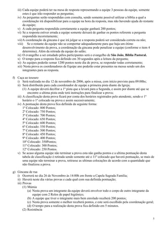 iii) Cada equipe poderá ter na mesa de resposta representando a equipe 3 pessoas da equipe, somente
        estes é que irão responder as perguntas;
   iv) As perguntas serão respondidas com consulta, sendo somente possível utilizar a bíblia a qual a
        coordenação irá disponibilizar para a equipe na hora da resposta, mas não havendo ajuda do restante
        da equipe;
   v) A cada pergunta respondida corretamente a equipe ganhará 200 pontos;
   vi) Se a resposta estiver errada a equipe somente deixará de ganhar os pontos referente a pergunta
        respondida incorretamente;
   vii) A coordenação da gincana é que irá julgar se a resposta poderá ser considerada correta ou não;
   viii) Se o restante da equipe não se comportar adequadamente para que haja um ótimo
        desenvolvimento da prova, a coordenação da gincana pode penalizar a equipe (conforme o item 4
        determina); Além da retirada da equipe do salão;
   ix) O evangelho a ser estudado pêlos participantes será o evangelho de São João, Bíblia Pastoral.
   x) O tempo para a resposta fica definido em 30 segundos após a leitura da pergunta;
   xi) As equipes poderão somar 1200 pontos neste dia de prova, se responder todas corretamente;
   xii) Nesta prova os coordenadores de Equipe ano poderão estar presentes na messa sendo um dos
        integrantes para as resposta.

f) Caça ao tesouro
   i) Será realizada no dia 12 de novembro de 2006, após a missa, com início previsto para 09:00hs;
   ii) Será distribuído para cada coordenador de equipe a primeira pista diante da Igreja;
        (1) A equipe deverá decifrar a 1º pista que a levará para a Segunda, e assim por diante até que se
            encontre a ultima pista onde terá instruções para finalizar a prova;
   iii) A classificação desta prova ficará por conta dos horários registrados pelo atendente, sendo o 1º
        horário o 1º colocado na prova e assim sucessivamente;
   iv) A pontuação desta prova fica definida da seguinte forma:
        1º Colocado: 800 Pontos;
        2º Colocado: 750 Pontos;
        3º Colocado: 700 Pontos;
        4º Colocado: 650 Pontos;
        5º Colocado: 600 Pontos;
        6º Colocado: 550 Pontos;
        7º Colocado: 500 Pontos;
        8º Colocado: 450 Pontos;
        9º Colocado: 400 Pontos;
        10º Colocado: 350Pontos;
        11º Colocado: 300 Pontos;
        12º Colocado: 250 Pontos.
   v) Se acaso alguma equipe não terminar a prova esta não ganha pontos e a ultima pontuação desta
        tabela de classificação é retirada sendo somente até o 11º colocado que haverá pontuação, se mais de
        uma equipe não terminar a prova, retirasse as ultimas colocações de acordo com a quantidade que
        não finalizou a prova.

g) Gincana de rua
   i) Ocorrerá no dia 26 de Novembro às 14:00h em frente a Capela Sagrada Familia;
   ii) Haverá neste dia várias provas e cada qual com sua definida pontuação;
   iii) Provas
        (1) Múmia
            (a) Nesta prova um integrante da equipe deverá envolver todo o corpo de outro integrante da
                equipe com 2 Rolos de papel higiênico;
            (b) A equipe que tiver o integrante mais bem enrolado receberá 200 pontos;
            (c) Nesta prova somente o melhor receberá pontos, e este será escolhido pela coordenação geral;
            (d) O tempo para a realização desta prova fica definido em 5 minutos.
        (2) Resistência

                                                                                                           5
 