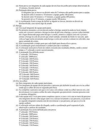 (a) Nesta prova um integrante de cada equipe deverá ficar de joelho pelo tempo determinado de
        15 minutos, ficando imóvel;
    (b) Pontuação desta prova:
            O integrante que se mover ou desistir antes de 5 minutos não ganha pontos para a equipe.
            Se desistir entre 5 minutos e 10 minutos a equipe ganha 100 pontos;
            Se desistir entre 10 minutos e 15 minutos, a equipe ganha 200 pontos;
            Se persistir até os 15 minutos, a equipe recebe 300 pontos.
    (c) A coordenação ficará a cargo de definir se alguém se moveu, desistiu ou deverá ser
        desclassificado, caso ocorra algo de errado.
(3) Bexiga
    (a) Um casal integrante da equipe participará;
    (b) No primeiro momento a jovem deverá encher a bexiga, amarrá-la ainda no local, depois,
        correr até o jovem e estourar a bexiga (os dois de pé) com a barriga, a jovem volta correndo
        até o lugar demarcado pega outra bexiga e a enche, amarre-a e depois corra até o jovem e
        estoure a bexiga no colo do jovem que estará sentado, sentando de frente no seu colo, após
        volta ao lugar encha novamente outra bexiga e corra até o jovem e estoure no colo dele, mas
        agora sentando de costas;
    (c) Será cronometrado o tempo gasto por cada dupla para desenvolver a prova;
    (d) A coordenação geral cronometrará e cuidará para dar o resultado;
    (e) A colocação nesta prova ficará de ordem crescente dos resultados obtidos, sendo o menor
        tempo o 1º colocado e assim sucessivamente;
    (f) A pontuação fica definida assim:
        1º colocado: 350 Pontos;
        2º colocado: 300Pontos;
        3º Colocado: 260 Pontos;
        4º Colocado: 220 Pontos;
        5º Colocado: 190 Pontos;
        6º Colocado: 160 Pontos;
        7º Colocado: 130 Pontos;
        8º Colocado: 100 Pontos;
        9º Colocado: 080 Pontos;
        10º Colocado: 060 Pontos;
        11º Colocado: 040 Pontos;
        12º Colocado: 020 Pontos.
(4) Ovo na colher;
    (a) Dois integrantes de cada equipe participam;
    (b) Um integrante da equipe deverá percorrer o percurso pré definido levando um ovo na colher
        sendo que a colher deverá ser segurada pela boca;
    (c) Ao completar o percurso sem que o ovo caia e em colocar a mão na colher nem no ovo, este
        deverá passar o ovo para a colher do outro integrante que percorrerá o mesmo percurso com
        as mesmas obrigações;
    (d) Cada equipe terá 3 ovos para tentar completar a prova, a caso o ovo caia no meio do percurso
        este integrante deverá voltar pegar outro ovo e iniciar novamente o seu percurso, se já estiver
        no segundo integrante somente este deverá reiniciar o seu percurso, até que os ovos da
        equipe acabem;
    (e) A colocação será por ordem de chegada, sendo a coordenação geral responsável pela
        observação e anúncio do resultado;
    (f) A pontuação fica assim definida para esta prova:
        1º colocado: 350 Pontos;
        2º colocado: 300Pontos;
        3º Colocado: 260 Pontos;
        4º Colocado: 220 Pontos;
        5º Colocado: 190 Pontos;
        6º Colocado: 160 Pontos;
        7º Colocado: 130 Pontos;
                                                                                                      6
 