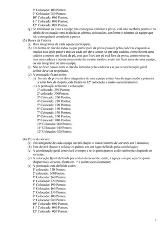 8º Colocado: 100 Pontos;
        9º Colocado: 080 Pontos;
        10º Colocado: 060 Pontos;
        11º Colocado: 040 Pontos;
        12º Colocado: 020 Pontos.
    (g) Se terminado os ovos a equipe não conseguiu terminar a prova, está não receberá pontos e na
        tabela de colocação será excluída as ultimas colocações, conforme o número de equipe que
        não conseguirem completar a prova.
(5) Dança da Cadeira
    (a) Dois integrantes de cada equipe participam;
    (b) Em forma de circulo todos os que participam da prova passam pelas cadeiras enquanto a
        música toca após parar a música cada um deve sentar-se em uma cadeira, como haverá uma
        cadeira a menos um ficará de pé, este que ficou em pé está fora da prova, assim retira-se,
        mas uma cadeira e ocorre novamente do mesmo modo e assim até ficar somente uma equipe,
        ou um integrante de uma equipe;
    (c) Não se deve passar entre o círculo formado pelas cadeiras e o que a coordenação geral
        definir deve ser respeitado;
    (d) A pontuação ficará assim:
        (i) Ao sair da prova os dois integrantes de uma equipe estará fora do jogo, sendo a primeira
             a estar fora da disputa, esta ficará na 12º colocação e assim sucessivamente;
        (ii) A pontuação referente a colocação:
            1º colocado: 350 Pontos;
            2º colocado: 300Pontos;
            3º Colocado: 260 Pontos;
            4º Colocado: 220 Pontos;
            5º Colocado: 190 Pontos;
            6º Colocado: 160 Pontos;
            7º Colocado: 130 Pontos;
            8º Colocado: 100 Pontos;
            9º Colocado: 080 Pontos;
            10º Colocado: 060 Pontos;
            11º Colocado: 040 Pontos;
            12º Colocado: 020 Pontos.

(6) Prova do sorvete
    (a) Um integrante de cada equipe deverá chupar o maior número de sorvetes em 3 minutos;
    (b) Este deverá chupar e colocar os palitos em um lugar definido pela coordenação;
    (c) A coordenação geral controlará o tempo e se os participantes estão realmente chupando os
        sorvetes;
    (d) A colocação ficará definida por ordem decrescente, onde, a equipe em que o participante
        chupar mais sorvetes, ficará em 1º e assim sucessivamente;
    (e) A pontuação está definida assim:
        1º colocado: 350 Pontos;
        2º colocado: 300Pontos;
        3º Colocado: 260 Pontos;
        4º Colocado: 220 Pontos;
        5º Colocado: 190 Pontos;
        6º Colocado: 160 Pontos;
        7º Colocado: 130 Pontos;
        8º Colocado: 100 Pontos;
        9º Colocado: 080 Pontos;
        10º Colocado: 060 Pontos;
        11º Colocado: 040 Pontos;
        12º Colocado: 020 Pontos.

                                                                                                   7
 