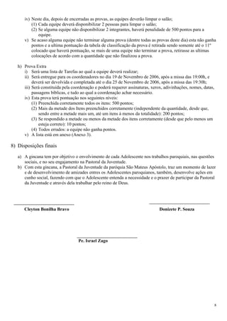 iv) Neste dia, depois de encerradas as provas, as equipes deverão limpar o salão;
          (1) Cada equipe deverá disponibilizar 2 pessoas para limpar o salão;
          (2) Se alguma equipe não disponibilizar 2 integrantes, haverá penalidade de 500 pontos para a
              equipe.
      v) Se acaso alguma equipe não terminar alguma prova (dentre todas as provas deste dia) esta não ganha
          pontos e a ultima pontuação da tabela de classificação da prova é retirada sendo somente até o 11º
          colocado que haverá pontuação, se mais de uma equipe não terminar a prova, retirasse as ultimas
          colocações de acordo com a quantidade que não finalizou a prova.

   h) Prova Extra
      i) Será uma lista de Tarefas ao qual a equipe deverá realizar;
      ii) Será entregue para os coordenadores no dia 19 de Novembro de 2006, após a missa das 19:00h, e
           deverá ser devolvida e completada até o dia 25 de Novembro de 2006, após a missa das 19:30h;
      iii) Será constituída pela coordenação e poderá requerer assinaturas, xerox, adivinhações, nomes, datas,
           passagens bíblicas, e tudo ao qual a coordenação achar necessário.
      iv) Esta prova terá pontuação nos seguintes níveis:
           (1) Preenchida corretamente todos os itens: 500 pontos;
           (2) Mais da metade dos Itens preenchidos corretamente (independente da quantidade, desde que,
               sendo entre a metade mais um, até um itens á menos da totalidade): 200 pontos;
           (3) Se respondido a metade ou menos da metade dos itens corretamente (desde que pelo menos um
               esteja correto): 10 pontos;
           (4) Todos errados: a equipe não ganha pontos.
      v) A lista está em anexo (Anexo 3).

8) Disposições finais

   a) A gincana tem por objetivo o envolvimento de cada Adolescente nos trabalhos paroquiais, nas questões
      sociais, e no seu engajamento na Pastoral da Juventude.
   b) Com esta gincana, a Pastoral da Juventude da paróquia São Mateus Apóstolo, traz um momento de lazer
      e de desenvolvimento de amizades entres os Adolescentes paroquianos, também, desenvolve ações em
      cunho social, fazendo com que o Adolescente entenda a necessidade e o prazer de participar da Pastoral
      da Juventude e através dela trabalhar pelo reino de Deus.




      Cleyton Bonilha Bravo                                                     Donizete P. Souza




                                    Pe. Israel Zago




                                                                                                                 8
 