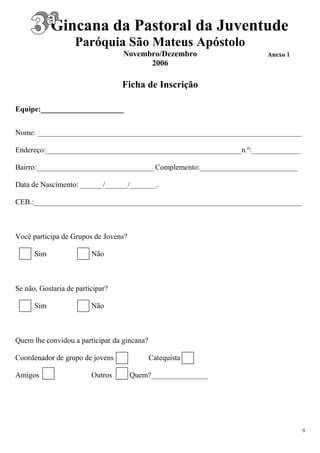 Gincana da Pastoral da Juventude
                   Paróquia São Mateus Apóstolo
                                  Novembro/Dezembro                 Anexo 1
                                        2006

                                  Ficha de Inscrição

Equipe:______________________


Nome: ______________________________________________________________________

Endereço:____________________________________________________n.º:_____________

Bairro:_______________________________ Complemento:__________________________

Data de Nascimento: ______/______/_______.

CEB.:_______________________________________________________________________



Você participa de Grupos de Jovens?

      Sim                Não



Se não, Gostaria de participar?

      Sim                Não



Quem lhe convidou a participar da gincana?

Coordenador de grupo de jovens               Catequista

Amigos                   Outros       Quem?_______________




                                                                                 9
 