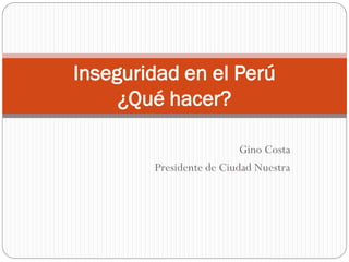 Inseguridad en el Perú
     ¿Qué hacer?

                          Gino Costa
        Presidente de Ciudad Nuestra
 