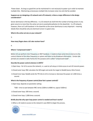 31
Power down. As long as a good link can be maintained it is not necessary to power up in order to maintain
multiple links. Maintaining unnecessary multiple links increases noise rise and shall be avoided.
Suppose we are designing a CS network and a PS network, is there a major difference in the design
consideration?
Server dominance is the key difference. In a CS network we shall limit the number of strong servers in any
given area to no more than the active set size to avoid pilot pollution (in the downlink). In a PS network,
however, there isn’t soft handover in the downlink so the server dominance is very important – meaning
ideally there should be only one dominant server in a given area.
What is the active set size on your network?
3.
How many fingers does a UE rake receiver have?
4.
What is “compressed mode”?
Before UE can perform inter-frequency or IRAT handover, it needs to have some time to lock on to the
control channel of the other frequency or system and listen to the broadcast information. Certain idle
periods are created in radio frames for this purpose and is called “compressed mode”.
Describe the power control schemes in UMTS?
§ Open loop – for UE to access the network, i.e. used at call setup or initial access to set UE transmit power.
§ Closed outer loop: RNC calculates the SIR target and sends the target to NodeB (every 10ms frame).
§ Closed inner loop: NodeB sends the TPC bits to UE to increase or decrease the power at 1,500 times a
second.
What is the frequency of power control (how fast is power control)?
§ Open loop: depends on parameter setting:
T300 – time to wait between RRC retries (100ms to 8000 ms, typical 1500ms)
§ Closed outer loop: 100 times a second.
§ Closed inner loop: 1,500 times a second.
Briefly describe why open loop power control is needed and how it works?
§ When a UE needs to access to the network it uses RACH to begin the process.
www.telsol360.com
 