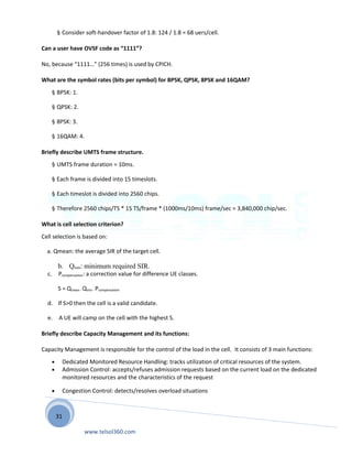 31
§ Consider soft-handover factor of 1.8: 124 / 1.8 = 68 uers/cell.
Can a user have OVSF code as “1111”?
No, because “1111…” (256 times) is used by CPICH.
What are the symbol rates (bits per symbol) for BPSK, QPSK, 8PSK and 16QAM?
§ BPSK: 1.
§ QPSK: 2.
§ 8PSK: 3.
§ 16QAM: 4.
Briefly describe UMTS frame structure.
§ UMTS frame duration = 10ms.
§ Each frame is divided into 15 timeslots.
§ Each timeslot is divided into 2560 chips.
§ Therefore 2560 chips/TS * 15 TS/frame * (1000ms/10ms) frame/sec = 3,840,000 chip/sec.
What is cell selection criterion?
Cell selection is based on:
a. Qmean: the average SIR of the target cell.
b. Qmin: minimum required SIR.
c. Pcompensation: a correction value for difference UE classes.
S = Qmean - Qmin - Pcompensation
d. If S>0 then the cell is a valid candidate.
e. A UE will camp on the cell with the highest S.
Briefly describe Capacity Management and its functions:
Capacity Management is responsible for the control of the load in the cell. It consists of 3 main functions:
• Dedicated Monitored Resource Handling: tracks utilization of critical resources of the system.
• Admission Control: accepts/refuses admission requests based on the current load on the dedicated
monitored resources and the characteristics of the request
• Congestion Control: detects/resolves overload situations
www.telsol360.com
 