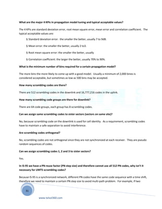 31
What are the major 4 KPIs in propagation model tuning and typical acceptable values?
The 4 KPIs are standard deviation error, root mean square error, mean error and correlation coefficient. The
typical acceptable values are:
§ Standard deviation error: the smaller the better, usually 7 to 9dB.
§ Mean error: the smaller the better, usually 2 to3.
§ Root mean square error: the smaller the better, usually
§ Correlation coefficient: the larger the better, usually 70% to 90%.
What is the minimum number of bins required for a certain propagation model?
The more bins the more likely to come up with a good model. Usually a minimum of 2,000 bines is
considered acceptable, but sometimes as low as 500 bins may be accepted.
How many scrambling codes are there?
There are 512 scrambling codes in the downlink and 16,777,216 codes in the uplink.
How many scrambling code groups are there for downlink?
There are 64 code groups, each group has 8 scrambling codes.
Can we assign same scrambling codes to sister sectors (sectors on same site)?
No, because scrambling code on the downlink is used for cell identity. As a requirement, scrambling codes
have to maintain a safe separation to avoid interference.
Are scrambling codes orthogonal?
No, scrambling codes are not orthogonal since they are not synchronized at each receiver. They are pseudo
random sequences of codes.
Can we assign scrambling codes 1, 2 and 3 to sister sectors?
Yes.
In IS-95 we have a PN reuse factor (PN step size) and therefore cannot use all 512 PN codes, why isn’t it
necessary for UMTS scrambling codes?
Because IS-95 is a synchronized network, different PN codes have the same code sequence with a time shift,
therefore we need to maintain a certain PN step size to avoid multi-path problem. For example, if two
www.telsol360.com
 