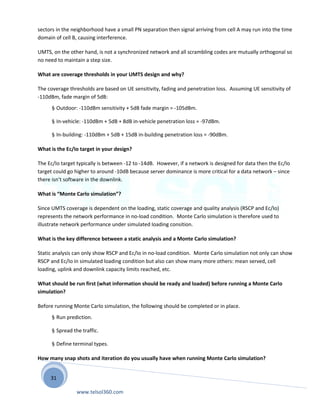 31
sectors in the neighborhood have a small PN separation then signal arriving from cell A may run into the time
domain of cell B, causing interference.
UMTS, on the other hand, is not a synchronized network and all scrambling codes are mutually orthogonal so
no need to maintain a step size.
What are coverage thresholds in your UMTS design and why?
The coverage thresholds are based on UE sensitivity, fading and penetration loss. Assuming UE sensitivity of
-110dBm, fade margin of 5dB:
§ Outdoor: -110dBm sensitivity + 5dB fade margin = -105dBm.
§ In-vehicle: -110dBm + 5dB + 8dB in-vehicle penetration loss = -97dBm.
§ In-building: -110dBm + 5dB + 15dB in-building penetration loss = -90dBm.
What is the Ec/Io target in your design?
The Ec/Io target typically is between -12 to -14dB. However, if a network is designed for data then the Ec/Io
target could go higher to around -10dB because server dominance is more critical for a data network – since
there isn’t software in the downlink.
What is “Monte Carlo simulation”?
Since UMTS coverage is dependent on the loading, static coverage and quality analysis (RSCP and Ec/Io)
represents the network performance in no-load condition. Monte Carlo simulation is therefore used to
illustrate network performance under simulated loading consition.
What is the key difference between a static analysis and a Monte Carlo simulation?
Static analysis can only show RSCP and Ec/Io in no-load condition. Monte Carlo simulation not only can show
RSCP and Ec/Io in simulated loading condition but also can show many more others: mean served, cell
loading, uplink and downlink capacity limits reached, etc.
What should be run first (what information should be ready and loaded) before running a Monte Carlo
simulation?
Before running Monte Carlo simulation, the following should be completed or in place.
§ Run prediction.
§ Spread the traffic.
§ Define terminal types.
How many snap shots and iteration do you usually have when running Monte Carlo simulation?
www.telsol360.com
 