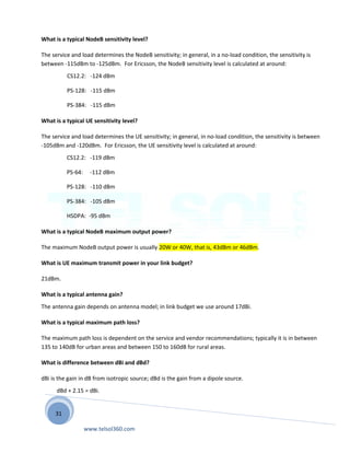31
What is a typical NodeB sensitivity level?
The service and load determines the NodeB sensitivity; in general, in a no-load condition, the sensitivity is
between -115dBm to -125dBm. For Ericsson, the NodeB sensitivity level is calculated at around:
CS12.2: -124 dBm
PS-128: -115 dBm
PS-384: -115 dBm
What is a typical UE sensitivity level?
The service and load determines the UE sensitivity; in general, in no-load condition, the sensitivity is between
-105dBm and -120dBm. For Ericsson, the UE sensitivity level is calculated at around:
CS12.2: -119 dBm
PS-64: -112 dBm
PS-128: -110 dBm
PS-384: -105 dBm
HSDPA: -95 dBm
What is a typical NodeB maximum output power?
The maximum NodeB output power is usually 20W or 40W, that is, 43dBm or 46dBm.
What is UE maximum transmit power in your link budget?
21dBm.
What is a typical antenna gain?
The antenna gain depends on antenna model; in link budget we use around 17dBi.
What is a typical maximum path loss?
The maximum path loss is dependent on the service and vendor recommendations; typically it is in between
135 to 140dB for urban areas and between 150 to 160dB for rural areas.
What is difference between dBi and dBd?
dBi is the gain in dB from isotropic source; dBd is the gain from a dipole source.
dBd + 2.15 = dBi.
www.telsol360.com
 