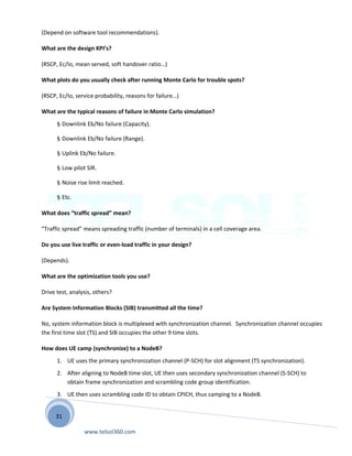 31
(Depend on software tool recommendations).
What are the design KPI’s?
(RSCP, Ec/Io, mean served, soft handover ratio…)
What plots do you usually check after running Monte Carlo for trouble spots?
(RSCP, Ec/Io, service probability, reasons for failure…)
What are the typical reasons of failure in Monte Carlo simulation?
§ Downlink Eb/No failure (Capacity).
§ Downlink Eb/No failure (Range).
§ Uplink Eb/No failure.
§ Low pilot SIR.
§ Noise rise limit reached.
§ Etc.
What does “traffic spread” mean?
“Traffic spread” means spreading traffic (number of terminals) in a cell coverage area.
Do you use live traffic or even-load traffic in your design?
(Depends).
What are the optimization tools you use?
Drive test, analysis, others?
Are System Information Blocks (SIB) transmitted all the time?
No, system information block is multiplexed with synchronization channel. Synchronization channel occupies
the first time slot (TS) and SIB occupies the other 9 time slots.
How does UE camp (synchronize) to a NodeB?
1. UE uses the primary synchronization channel (P-SCH) for slot alignment (TS synchronization).
2. After aligning to NodeB time slot, UE then uses secondary synchronization channel (S-SCH) to
obtain frame synchronization and scrambling code group identification.
3. UE then uses scrambling code ID to obtain CPICH, thus camping to a NodeB.
www.telsol360.com
 