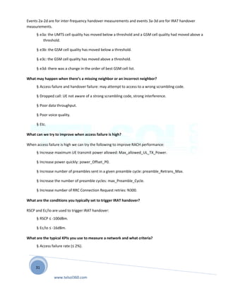 31
Events 2a-2d are for inter-frequency handover measurements and events 3a-3d are for IRAT handover
measurements.
§ e3a: the UMTS cell quality has moved below a threshold and a GSM cell quality had moved above a
threshold.
§ e3b: the GSM cell quality has moved below a threshold.
§ e3c: the GSM cell quality has moved above a threshold.
§ e3d: there was a change in the order of best GSM cell list.
What may happen when there’s a missing neighbor or an incorrect neighbor?
§ Access failure and handover failure: may attempt to access to a wrong scrambling code.
§ Dropped call: UE not aware of a strong scrambling code, strong interference.
§ Poor data throughput.
§ Poor voice quality.
§ Etc.
What can we try to improve when access failure is high?
When access failure is high we can try the following to improve RACH performance:
§ Increase maximum UE transmit power allowed: Max_allowed_UL_TX_Power.
§ Increase power quickly: power_Offset_P0.
§ Increase number of preambles sent in a given preamble cycle: preamble_Retrans_Max.
§ Increase the number of preamble cycles: max_Preamble_Cycle.
§ Increase number of RRC Connection Request retries: N300.
What are the conditions you typically set to trigger IRAT handover?
RSCP and Ec/Io are used to trigger IRAT handover:
§ RSCP ≤ -100dBm.
§ Ec/Io ≤ -16dBm.
What are the typical KPIs you use to measure a network and what criteria?
§ Access failure rate (≤ 2%).
www.telsol360.com
 