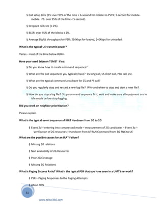 31
§ Call setup time (CS: over 95% of the time < 6-second for mobile-to-PSTN, 9-second for mobile-
mobile. PS: over 95% of the time < 5-second).
§ Dropped call rate (≤ 2%).
§ BLER: over 95% of the blocks ≤ 2%.
§ Average DL/UL throughput for PSD: 210kbps for loaded, 240kbps for unloaded.
What is the typical UE transmit power?
Varies - most of the time below 0dBm.
Have your used Ericsson TEMS? If so:
§ Do you know how to create command sequence?
§ What are the call sequences you typically have? CS long call, CS short call, PSD call, etc.
§ What are the typical commands you have for CS and PS call?
§ Do you regularly stop and restart a new log file? Why and when to stop and start a new file?
§ How do you stop a log file? Stop command sequence first, wait and make sure all equipment are in
idle mode before stop logging.
Did you work on neighbor prioritization?
Please explain.
What is the typical event sequence of IRAT Handover from 3G to 2G
§ Event 2d – entering into compressed mode – measurement of 2G candidates – Event 3a –
Verification of 2G resources – Handover from UTRAN Command from 3G RNC to UE
What are the possible causes for an IRAT Failure?
§ Missing 2G relations
§ Non availability of 2G Resources
§ Poor 2G Coverage
§ Missing 3G Relations
What is Paging Success Ratio? What is the typical PSR that you have seen in a UMTS network?
§ PSR – Paging Responses to the Paging Attempts
§ About 90%
www.telsol360.com
 