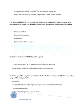 31
§ Study the Pilot spillover from the 3rd
Tier SC and control its coverage
§ Even after controlling the coverage, if the spillover is there, Add the neighbor.
A UE is served by 2 SC in AS, a SC is coming in to Monitored Set and Event1a is triggered. But UE is not
receiving Active Set Update from NodeB and the call drops. What could be possible causes for this drop?
§ Delayed Handover
§ Loss of Synchronization
§ Fast Fading
§ Pilot Pollution / Spillover issues
What is Hard Handover in UMTS? When will it happen?
§ Hard Handover in UMTS is a break before make type Handover
 It can happen in the inter RNC boundaries where there is no Iur link.
What is the typical Call Setup Time for a 3G UE to 3G UE Call? What are the possible RF related causes for a
delayed CST in this type of call?
§ 6 to 9 seconds
 Multiple RRC Attempts (UE is on poor coverage – need more than Access Attempt)
 Delayed Page Responses
 High Load on Paging and/or Access Channel
www.telsol360.com
 