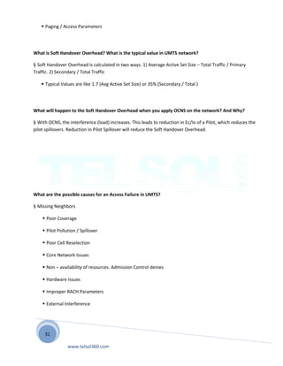 31
 Paging / Access Parameters
What is Soft Handover Overhead? What is the typical value in UMTS network?
§ Soft Handover Overhead is calculated in two ways. 1) Average Active Set Size – Total Traffic / Primary
Traffic. 2) Secondary / Total Traffic
 Typical Values are like 1.7 (Avg Active Set Size) or 35% (Secondary / Total )
What will happen to the Soft Handover Overhead when you apply OCNS on the network? And Why?
§ With OCNS, the interference (load) increases. This leads to reduction in Ec/Io of a Pilot, which reduces the
pilot spillovers. Reduction in Pilot Spillover will reduce the Soft Handover Overhead.
What are the possible causes for an Access Failure in UMTS?
§ Missing Neighbors
 Poor Coverage
 Pilot Pollution / Spillover
 Poor Cell Reselection
 Core Network Issues
 Non – availability of resources. Admission Control denies
 Hardware Issues
 Improper RACH Parameters
 External Interference
www.telsol360.com
 
