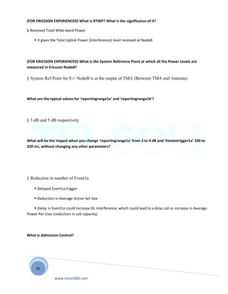 31
(FOR ERICSSON EXPERIENCED) What is RTWP? What is the significance of it?
§ Received Total Wide-band Power
 It gives the Total Uplink Power (Interference) level received at NodeB
(FOR ERICSSON EXPERIENCED) What is the System Reference Point at which all the Power Levels are
measured in Ericsson NodeB?
§ System Ref Point for E/// NodeB is at the output of TMA (Between TMA and Antenna)
What are the typical values for ‘reportingrange1a’ and ‘reportingrange1b’?
§ 3 dB and 5 dB respectively.
What will be the impact when you change ‘reportingrange1a’ from 3 to 4 dB and ‘timetotrigger1a’ 100 to
320 ms, without changing any other parameters?
§ Reduction in number of Event1a
 Delayed Event1a trigger
 Reduction in Average Active Set Size
 Delay in Event1a could increase DL interference, which could lead to a drop call or increase in Average
Power Per User (reduction in cell capacity)
What is Admission Control?
www.telsol360.com
 