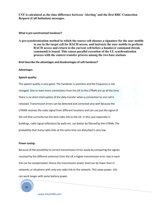 31
CST is calculated as the time difference between ‘Alerting’ and the first RRC Connection
Request (Call Initiation) messages.
What is pre-synchronized handover?
A pre-synchronization method in which the source cell chooses a signature for the user mobile
to use in the target cell for RACH access, and instructs the user mobile to perform
RACH access and return to the current cell before a handover command (break
command) is issued. This causes parallel execution of the UL synchronization
process with the context transfer process among the two base stations
Brief describe the advantages and disadvantages of soft handover?
Advantages
Speech quality:
The speech quality is very good. The handover is seamless and the frequency is not
changed. One or even more connections from the UE to the UTRAN are up all the time.
There is no short interruption of the data transfer when a connection to one cell is
released. Transmission errors can be detected and corrected very well because the
UTRAN receives the radio signal from different locations and can use just the signal of
the cell that currently has the best radio link to the UE. In this case especially in
buildings, radio signal reflections by walls etc. can better be filtered by the UTRAN. The
probability that many radio links at the same time are disturbed is very low.
Power saving:
Because of the possibility to correct transmission errors easily by comparing the signals
received by the different antennas from the UE a higher transmission error rate in each
link can be compensated. Hence the transmission power level can be lower than in
networks or situations with only one radio link to the network. This saves power. UEs
can work longer with same battery power.
www.telsol360.com
 