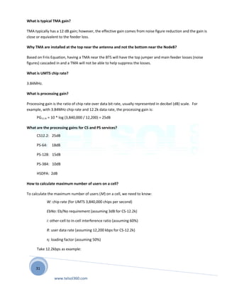 31
What is typical TMA gain?
TMA typically has a 12 dB gain; however, the effective gain comes from noise figure reduction and the gain is
close or equivalent to the feeder loss.
Why TMA are installed at the top near the antenna and not the bottom near the NodeB?
Based on Friis Equation, having a TMA near the BTS will have the top jumper and main feeder losses (noise
figures) cascaded in and a TMA will not be able to help suppress the losses.
What is UMTS chip rate?
3.84MHz.
What is processing gain?
Processing gain is the ratio of chip rate over data bit rate, usually represented in decibel (dB) scale. For
example, with 3.84MHz chip rate and 12.2k data rate, the processing gain is:
PG12.2k = 10 * log (3,840,000 / 12,200) = 25dB
What are the processing gains for CS and PS services?
CS12.2: 25dB
PS-64: 18dB
PS-128: 15dB
PS-384: 10dB
HSDPA: 2dB
How to calculate maximum number of users on a cell?
To calculate the maximum number of users (M) on a cell, we need to know:
W: chip rate (for UMTS 3,840,000 chips per second)
EbNo: Eb/No requirement (assuming 3dB for CS-12.2k)
i: other-cell to in-cell interference ratio (assuming 60%)
R: user data rate (assuming 12,200 kbps for CS-12.2k)
η: loading factor (assuming 50%)
Take 12.2kbps as example:
www.telsol360.com
 