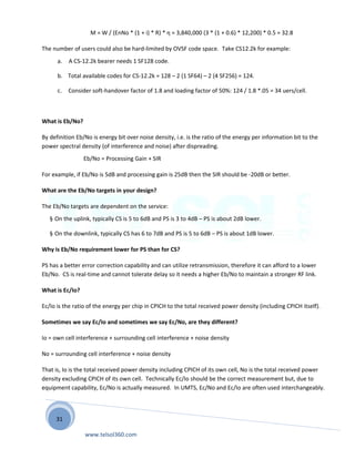 31
M = W / (EnNo * (1 + i) * R) * η = 3,840,000 (3 * (1 + 0.6) * 12,200) * 0.5 = 32.8
The number of users could also be hard-limited by OVSF code space. Take CS12.2k for example:
a. A CS-12.2k bearer needs 1 SF128 code.
b. Total available codes for CS-12.2k = 128 – 2 (1 SF64) – 2 (4 SF256) = 124.
c. Consider soft-handover factor of 1.8 and loading factor of 50%: 124 / 1.8 *.05 = 34 uers/cell.
What is Eb/No?
By definition Eb/No is energy bit over noise density, i.e. is the ratio of the energy per information bit to the
power spectral density (of interference and noise) after dispreading.
Eb/No = Processing Gain + SIR
For example, if Eb/No is 5dB and processing gain is 25dB then the SIR should be -20dB or better.
What are the Eb/No targets in your design?
The Eb/No targets are dependent on the service:
§ On the uplink, typically CS is 5 to 6dB and PS is 3 to 4dB – PS is about 2dB lower.
§ On the downlink, typically CS has 6 to 7dB and PS is 5 to 6dB – PS is about 1dB lower.
Why is Eb/No requirement lower for PS than for CS?
PS has a better error correction capability and can utilize retransmission, therefore it can afford to a lower
Eb/No. CS is real-time and cannot tolerate delay so it needs a higher Eb/No to maintain a stronger RF link.
What is Ec/Io?
Ec/Io is the ratio of the energy per chip in CPICH to the total received power density (including CPICH itself).
Sometimes we say Ec/Io and sometimes we say Ec/No, are they different?
Io = own cell interference + surrounding cell interference + noise density
No = surrounding cell interference + noise density
That is, Io is the total received power density including CPICH of its own cell, No is the total received power
density excluding CPICH of its own cell. Technically Ec/Io should be the correct measurement but, due to
equipment capability, Ec/No is actually measured. In UMTS, Ec/No and Ec/Io are often used interchangeably.
www.telsol360.com
 