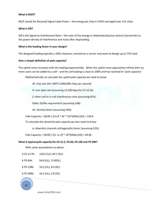 31
What is RSCP?
RSCP stands for Received Signal Code Power – the energy per chip in CPICH averaged over 512 chips.
What is SIR?
SIR is the Signal-to-Interference Ratio – the ratio of the energy in dedicated physical control channel bits to
the power density of interference and noise after dispreading.
What is the loading factor in your design?
The designed loading typically is 50%; however, sometimes a carrier may want to design up to 75% load.
Give a simple definition of pole capacity?
The uplink noise increases with the loading exponentially. When the uplink noise approaches infinity then no
more users can be added to a cell – and the cell loading is close to 100% and has reached its “pole capacity”.
Mathematically, to calculate the uplink pole capacity we need to know:
W: chip rate (for UMTS 3,840,000 chips per second)
R: user data rate (assuming 12,200 kbps for CS-12.2k)
f: other-cell to in-cell interference ratio (assuming 65%)
EbNo: Eb/No requirement (assuming 5dB)
AF: Activity factor (assuming 50%)
Pole Capacity = (W/R) / ((1+f) * AF * 10^(EbNo/10)) = 120.6
To calculate the downlink pole capacity we also need to know:
α: downlink channels orthogonality factor (assuming 55%)
Pole Capacity = (W/R) / ((1- α +f) * 10^(EbNo/10)) = 64.06
What is typical pole capacity for CS-12.2, PS-64, PS-128 and PS-384?
With same assumptions as above:
§ CS-12.2k: 120.6 (UL), 64.1 (DL).
§ PS-64k: 34.8 (UL), 12.8(DL).
§ PS-128k: 16.2 (UL), 8.4 (DL).
§ PS-384k: 16.2 (UL), 2.8 (DL).
www.telsol360.com
 