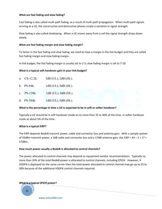 31
What are fast fading and slow fading?
Fast fading is also called multi-path fading, as a result of multi-path propagation. When multi-path signals
arriving at a UE, the constructive and destructive phases create a variation in signal strength.
Slow fading is also called shadowing. When a UE moves away from a cell the signal strength drops down
slowly.
What are fast fading margin and slow fading margin?
To factor in the fast fading and slow fading, we need to have a margin in the link budget and they are called
fast fading margin and slow fading margin.
In link budget, the fast fading margin is usually set to 2-3; slow fading margin is set to 7-10.
What is a typical soft handover gain in your link budget?
a. CS-12.2k: 3dB (UL), 2dB (DL).
b. PS-64k: 1dB (UL), 0dB (DL).
c. PS-128k: 1dB (UL), 0dB (DL).
d. PS-384k: 1dB (UL), 0dB (DL).
What is the percentage in time a UE is expected to be in soft or softer handover?
Typically a UE should be in soft handover mode at no more than 35 to 40% of the time; in softer handover
mode at about 5% of the time.
What is a typical EiRP?
The EiRP depends NodeB transmit power, cable and connector loss and antenna gain. With a sample system
of 43dBm transmit power, a 3dB cable and connector loss and a 17dBi antenna gain, the EiRP = 43 – 3 + 17 =
57dBm.
How much power usually a NodeB is allocated to control channels?
The power allocated to control channels may depend on equipment vendor recommendation. Typically no
more than 20% of the total NodeB power is allocated to control channels, including CPICH. However, if
HSDPA is deployed on the same carrier then the total power allocated to control channel may go up to 25 to
30% because of the additional HSDPA control channels required.
What is a typical CPICH power?
www.telsol360.com
 