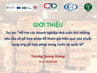 GIỚI THIỆU
Dự án: “Hỗ trợ các doanh nghiệp nhỏ tuân thủ những
yêu cầu về gỗ hợp pháp để tham gia hiệu quả vào chuỗi
cung ứng gỗ hợp pháp trong nước và quốc tế”
Trương Quang Hoàng
Huế, 09/2018
 