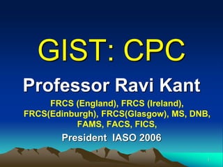 GIST: CPC
Professor Ravi Kant
FRCS (England), FRCS (Ireland),
FRCS(Edinburgh), FRCS(Glasgow), MS, DNB,
FAMS, FACS, FICS,
President IASO 2006
1
 