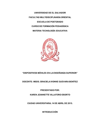 UNIVERSIDAD DE EL SALVADOR
FACULTAD MULTIDISCIPLINARIA ORIENTAL
ESCUELA DE POSTGRADO
CURSO DE FORMACIÓN PEDAGÓGICA
MATERIA TECNOLOGÍA EDUCATIVA
“DISPOSITIVOS MÓVILES EN LA ENSEÑANZA SUPERIOR”
DOCENTE: MSDS. GRACIELA IVONNE GUEVARA BENÍTEZ
PRESENTADO POR:
KAREN JEANNETTE VILLATORO OSORTO
CIUDAD UNIVERSITARIA, 14 DE ABRIL DE 2015.
INTRODUCCIÓN
 