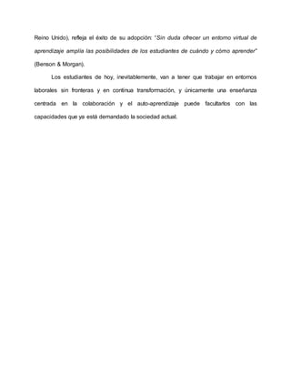 Reino Unido), refleja el éxito de su adopción: “Sin duda ofrecer un entorno virtual de
aprendizaje amplía las posibilidades de los estudiantes de cuándo y cómo aprender”
(Benson & Morgan).
Los estudiantes de hoy, inevitablemente, van a tener que trabajar en entornos
laborales sin fronteras y en continua transformación, y únicamente una enseñanza
centrada en la colaboración y el auto-aprendizaje puede facultarlos con las
capacidades que ya está demandado la sociedad actual.
 