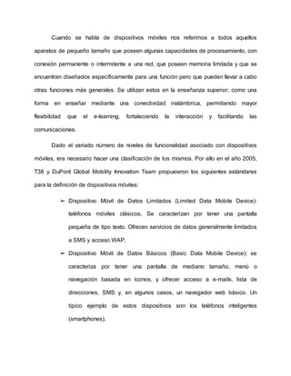 Cuando se habla de dispositivos móviles nos referimos a todos aquellos
aparatos de pequeño tamaño que poseen algunas capacidades de procesamiento, con
conexión permanente o intermitente a una red, que poseen memoria limitada y que se
encuentran diseñados específicamente para una función pero que pueden llevar a cabo
otras funciones más generales. Se utilizan estos en la enseñanza superior; como una
forma en enseñar mediante una conectividad inalámbrica, permitiendo mayor
flexibilidad que el e-learning, fortaleciendo la interacción y facilitando las
comunicaciones.
Dado el variado número de niveles de funcionalidad asociado con dispositivos
móviles, era necesario hacer una clasificación de los mismos. Por ello en el año 2005,
T38 y DuPont Global Mobility Innovation Team propusieron los siguientes estándares
para la definición de dispositivos móviles:
➢ Dispositivo Móvil de Datos Limitados (Limited Data Mobile Device):
teléfonos móviles clásicos. Se caracterizan por tener una pantalla
pequeña de tipo texto. Ofrecen servicios de datos generalmente limitados
a SMS y acceso WAP.
➢ Dispositivo Móvil de Datos Básicos (Basic Data Mobile Device): se
caracteriza por tener una pantalla de mediano tamaño, menú o
navegación basada en íconos, y ofrecer acceso a e-mails, lista de
direcciones, SMS y, en algunos casos, un navegador web básico. Un
típico ejemplo de estos dispositivos son los teléfonos inteligentes
(smartphones).
 