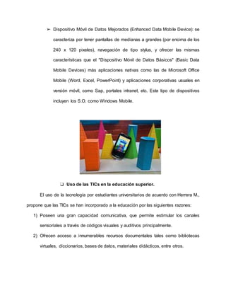 ➢ Dispositivo Móvil de Datos Mejorados (Enhanced Data Mobile Device): se
caracteriza por tener pantallas de medianas a grandes (por encima de los
240 x 120 pixeles), navegación de tipo stylus, y ofrecer las mismas
características que el "Dispositivo Móvil de Datos Básicos" (Basic Data
Mobile Devices) más aplicaciones nativas como las de Microsoft Office
Mobile (Word, Excel, PowerPoint) y aplicaciones corporativas usuales en
versión móvil, como Sap, portales intranet, etc. Este tipo de dispositivos
incluyen los S.O. como Windows Mobile.
❏ Uso de las TICs en la educación superior.
El uso de la tecnología por estudiantes universitarios de acuerdo con Herrera M.,
propone que las TICs se han incorporado a la educación por las siguientes razones:
1) Poseen una gran capacidad comunicativa, que permite estimular los canales
sensoriales a través de códigos visuales y auditivos principalmente.
2) Ofrecen acceso a innumerables recursos documentales tales como bibliotecas
virtuales, diccionarios, bases de datos, materiales didácticos, entre otros.
 