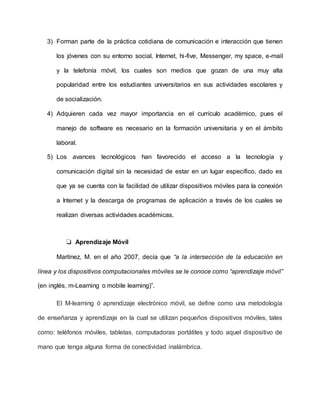3) Forman parte de la práctica cotidiana de comunicación e interacción que tienen
los jóvenes con su entorno social. Internet, hi-five, Messenger, my space, e-mail
y la telefonía móvil, los cuales son medios que gozan de una muy alta
popularidad entre los estudiantes universitarios en sus actividades escolares y
de socialización.
4) Adquieren cada vez mayor importancia en el currículo académico, pues el
manejo de software es necesario en la formación universitaria y en el ámbito
laboral.
5) Los avances tecnológicos han favorecido el acceso a la tecnología y
comunicación digital sin la necesidad de estar en un lugar específico, dado es
que ya se cuenta con la facilidad de utilizar dispositivos móviles para la conexión
a Internet y la descarga de programas de aplicación a través de los cuales se
realizan diversas actividades académicas.
❏ Aprendizaje Móvil
Martínez, M. en el año 2007, decía que “a la intersección de la educación en
línea y los dispositivos computacionales móviles se le conoce como “aprendizaje móvil”
(en inglés, m-Learning o mobile learning)”.
El M-learning ó aprendizaje electrónico móvil, se define como una metodología
de enseñanza y aprendizaje en la cual se utilizan pequeños dispositivos móviles, tales
como: teléfonos móviles, tabletas, computadoras portátiles y todo aquel dispositivo de
mano que tenga alguna forma de conectividad inalámbrica.
 