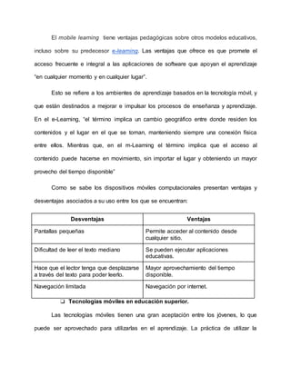 El mobile learning tiene ventajas pedagógicas sobre otros modelos educativos,
incluso sobre su predecesor e-learning. Las ventajas que ofrece es que promete el
acceso frecuente e integral a las aplicaciones de software que apoyan el aprendizaje
“en cualquier momento y en cualquier lugar”.
Esto se refiere a los ambientes de aprendizaje basados en la tecnología móvil, y
que están destinados a mejorar e impulsar los procesos de enseñanza y aprendizaje.
En el e-Learning, “el término implica un cambio geográfico entre donde residen los
contenidos y el lugar en el que se toman, manteniendo siempre una conexión física
entre ellos. Mientras que, en el m-Learning el término implica que el acceso al
contenido puede hacerse en movimiento, sin importar el lugar y obteniendo un mayor
provecho del tiempo disponible”
Como se sabe los dispositivos móviles computacionales presentan ventajas y
desventajas asociados a su uso entre los que se encuentran:
Desventajas Ventajas
Pantallas pequeñas Permite acceder al contenido desde
cualquier sitio.
Dificultad de leer el texto mediano Se pueden ejecutar aplicaciones
educativas.
Hace que el lector tenga que desplazarse
a través del texto para poder leerlo.
Mayor aprovechamiento del tiempo
disponible.
Navegación limitada Navegación por internet.
❏ Tecnologías móviles en educación superior.
Las tecnologías móviles tienen una gran aceptación entre los jóvenes, lo que
puede ser aprovechado para utilizarlas en el aprendizaje. La práctica de utilizar la
 