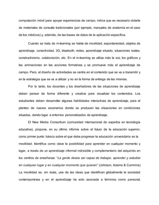 computación móvil para apoyar experiencias de campo, indica que es necesario dotarla
de materiales de consulta tradicionales (por ejemplo, manuales de anatomía en el caso
de los médicos) y, además, de las bases de datos de la aplicación específica.
Cuando se trata de m-learning se habla de movilidad, espontaneidad, objetos de
aprendizaje, conectividad, 3G, bluetooth, redes, aprendizaje situado, situaciones reales,
constructivismo, colaboración, etc. En el m-learning se utiliza más la voz, los gráficos y
las animaciones en las acciones formativas y se promueve más el aprendizaje de
campo. Pero, el diseño de actividades se centra en el contenido que se va a transmitir y
en la estrategia que se va a utilizar y no en la forma de entrega de las mismas.
Por lo tanto, los docentes y los diseñadores de las situaciones de aprendizaje
deben pensar de forma diferente y creativa para visualizar los contenidos. Los
estudiantes deben desarrollar algunas habilidades interactivas de aprendizaje, para el
planteo de nuevos escenarios donde se producen las situaciones en condiciones
situadas, dando lugar a entornos personalizados de aprendizaje.
El New Media Consortium (comunidad internacional de expertos en tecnología
educativa), propone, en su último informe sobre el futuro de la educación superior,
como primer punto básico sobre el que debe progresar la educación universitaria es la
movilidad. Identifica como clave la posibilidad para aprender en cualquier momento y
lugar, a través de un aprendizaje informal indivisible y complementario del adquirido en
los centros de enseñanza: “La gente desea ser capaz de trabajar, aprender y estudiar
en cualquier lugar y en cualquier momento que quieran” (Johnson, Adams & Cummins)
La movilidad es, sin duda, una de las ideas que identifican globalmente la sociedad
contemporánea y en el aprendizaje ha sido asociada a términos como personal,
 