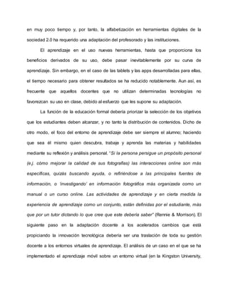 en muy poco tiempo y, por tanto, la alfabetización en herramientas digitales de la
sociedad 2.0 ha requerido una adaptación del profesorado y las instituciones.
El aprendizaje en el uso nuevas herramientas, hasta que proporciona los
beneficios derivados de su uso, debe pasar inevitablemente por su curva de
aprendizaje. Sin embargo, en el caso de las tablets y las apps desarrolladas para ellas,
el tiempo necesario para obtener resultados se ha reducido notablemente. Aun así, es
frecuente que aquellos docentes que no utilizan determinadas tecnologías no
favorezcan su uso en clase, debido al esfuerzo que les supone su adaptación.
La función de la educación formal debería priorizar la selección de los objetivos
que los estudiantes deben alcanzar, y no tanto la distribución de contenidos. Dicho de
otro modo, el foco del entorno de aprendizaje debe ser siempre el alumno; haciendo
que sea él mismo quien descubra, trabaje y aprenda las materias y habilidades
mediante su reflexión y análisis personal. “Si la persona persigue un propósito personal
(e.j. cómo mejorar la calidad de sus fotografías) las interacciones online son más
específicas, quizás buscando ayuda, o refiriéndose a las principales fuentes de
información, o ‘investigando’ en información fotográfica más organizada como un
manual o un curso online. Las actividades de aprendizaje y en cierta medida la
experiencia de aprendizaje como un conjunto, están definidas por el estudiante, más
que por un tutor dictando lo que cree que este debería saber” (Rennie & Morrison). El
siguiente paso en la adaptación docente a los acelerados cambios que está
propiciando la innovación tecnológica debería ser una traslación de toda su gestión
docente a los entornos virtuales de aprendizaje. El análisis de un caso en el que se ha
implementado el aprendizaje móvil sobre un entorno virtual (en la Kingston University,
 