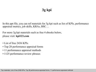 3g kpi 
In this ppt file, you can ref materials for 3g kpi such as list of KPIs, performance 
appraisal metrics, job skills, KRAs, BSC… 
For more 3g kpi materials such as free 4 ebooks below, 
please visit: kpi123.com 
• List of free 2436 KPIs 
• Top 28 performance appraisal forms 
• 11 performance appraisal methods 
• 1125 performance review phrases 
Top materials: List of free 2436 KPIs, Top 28 performance appraisal forms, 11 performance appraisal methods 
Interview questions and answers – free download/ pdf and ppt file 
 